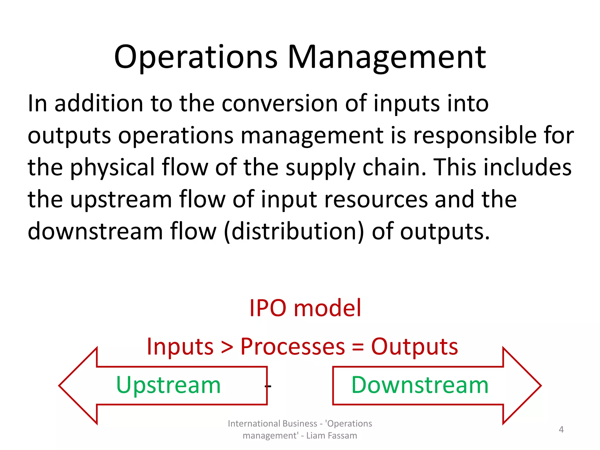 Operations Management
In addition to the conversion of inputs into
outputs operations management is responsible for
the physical flow of the supply chain. This includes
the upstream flow of input resources and the
downstream flow (distribution) of outputs.
IPO model
Inputs > Processes = Outputs
Upstream - Downstream
International Business - 'Operations
management' - Liam Fassam
4
 