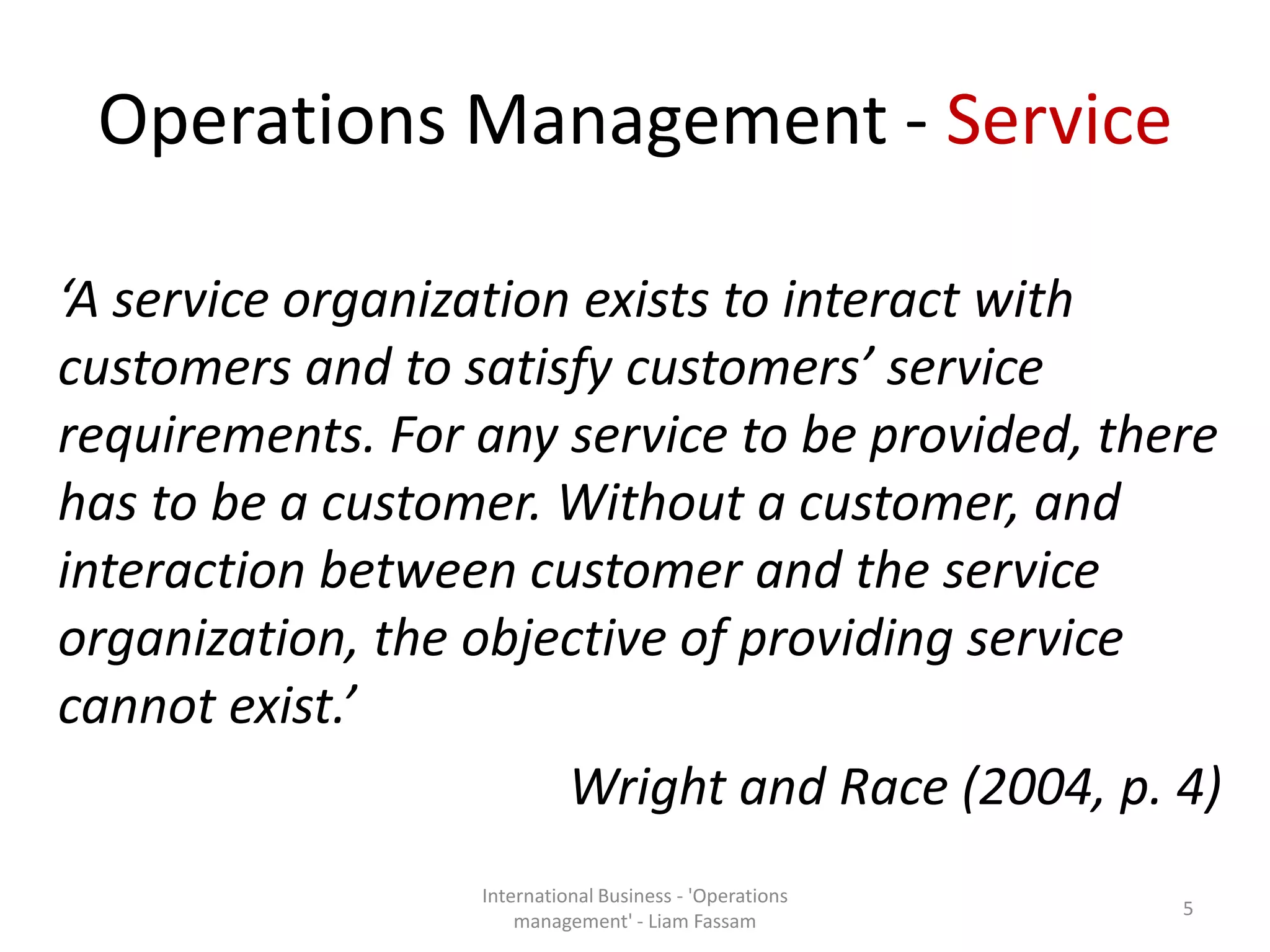 Operations Management - Service
‘A service organization exists to interact with
customers and to satisfy customers’ service
requirements. For any service to be provided, there
has to be a customer. Without a customer, and
interaction between customer and the service
organization, the objective of providing service
cannot exist.’
Wright and Race (2004, p. 4)
International Business - 'Operations
management' - Liam Fassam
5
 