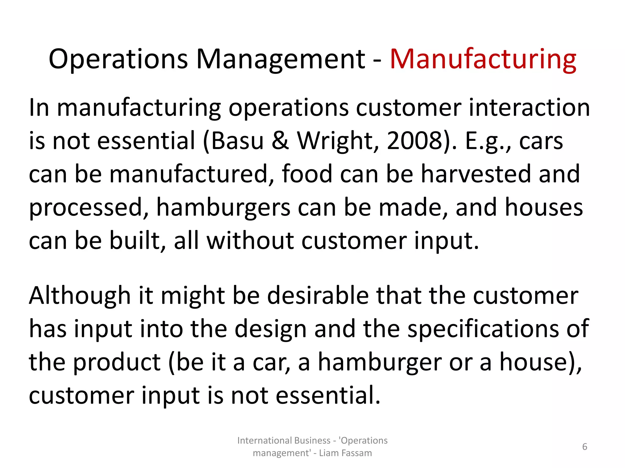 Operations Management - Manufacturing
In manufacturing operations customer interaction
is not essential (Basu & Wright, 2008). E.g., cars
can be manufactured, food can be harvested and
processed, hamburgers can be made, and houses
can be built, all without customer input.
Although it might be desirable that the customer
has input into the design and the specifications of
the product (be it a car, a hamburger or a house),
customer input is not essential.
International Business - 'Operations
management' - Liam Fassam
6
 