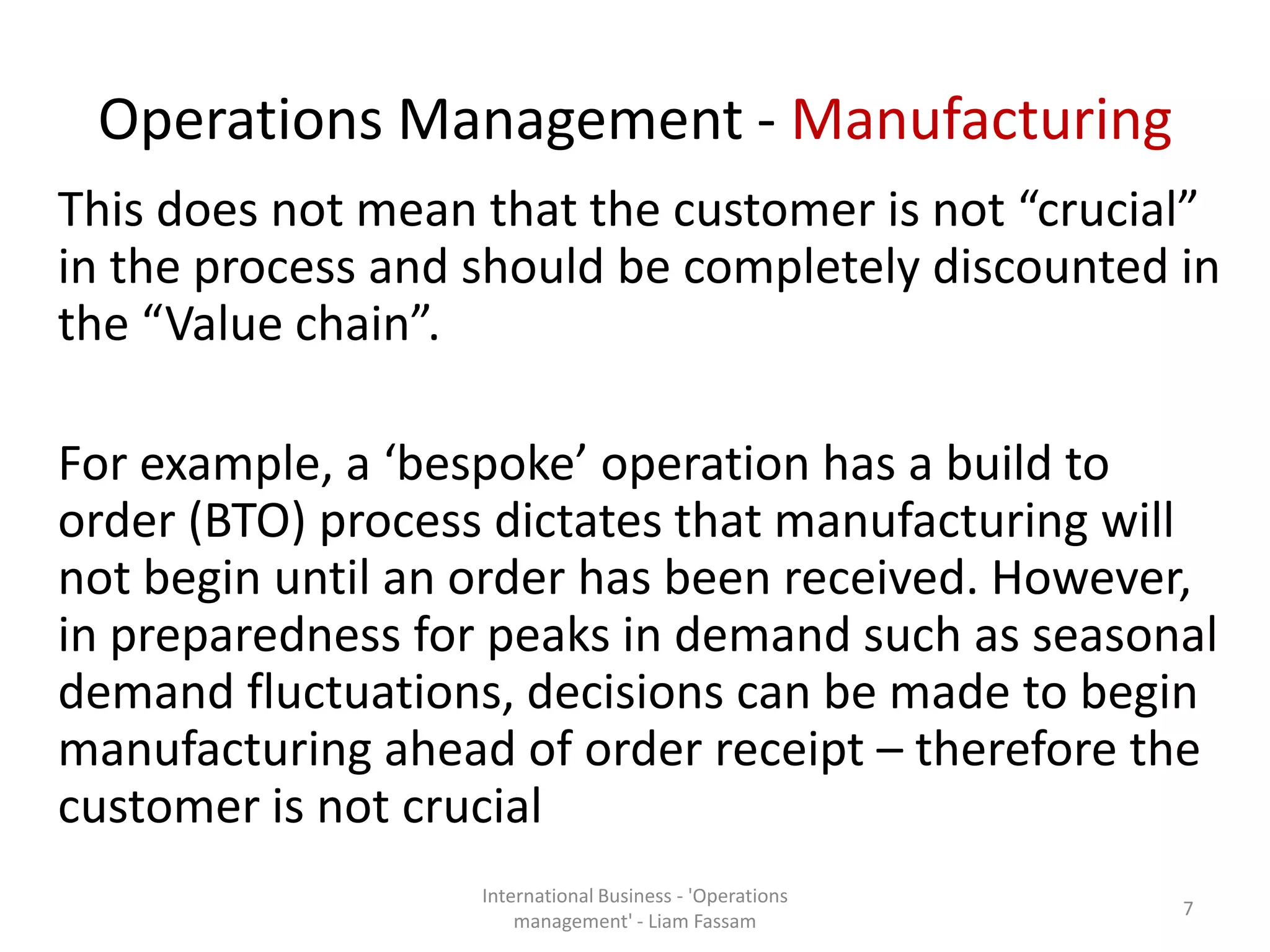 Operations Management - Manufacturing
This does not mean that the customer is not “crucial”
in the process and should be completely discounted in
the “Value chain”.
For example, a ‘bespoke’ operation has a build to
order (BTO) process dictates that manufacturing will
not begin until an order has been received. However,
in preparedness for peaks in demand such as seasonal
demand fluctuations, decisions can be made to begin
manufacturing ahead of order receipt – therefore the
customer is not crucial
International Business - 'Operations
management' - Liam Fassam
7
 