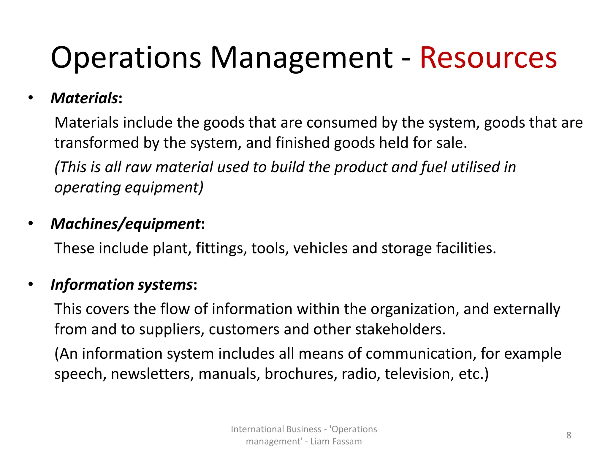 Operations Management - Resources
• Materials:
Materials include the goods that are consumed by the system, goods that are
transformed by the system, and finished goods held for sale.
(This is all raw material used to build the product and fuel utilised in
operating equipment)
• Machines/equipment:
These include plant, fittings, tools, vehicles and storage facilities.
• Information systems:
This covers the flow of information within the organization, and externally
from and to suppliers, customers and other stakeholders.
(An information system includes all means of communication, for example
speech, newsletters, manuals, brochures, radio, television, etc.)
International Business - 'Operations
management' - Liam Fassam
8
 