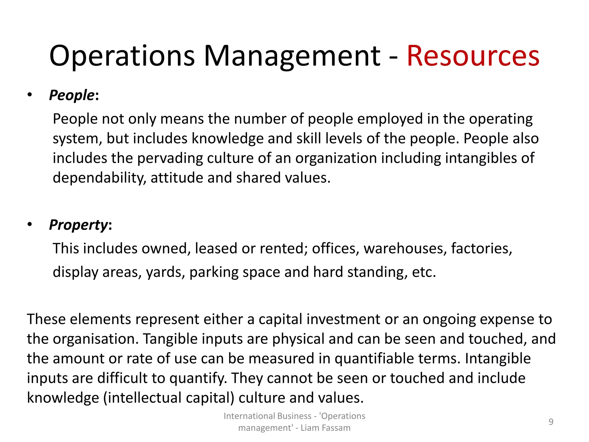 Operations Management - Resources
• People:
People not only means the number of people employed in the operating
system, but includes knowledge and skill levels of the people. People also
includes the pervading culture of an organization including intangibles of
dependability, attitude and shared values.
• Property:
This includes owned, leased or rented; offices, warehouses, factories,
display areas, yards, parking space and hard standing, etc.
These elements represent either a capital investment or an ongoing expense to
the organisation. Tangible inputs are physical and can be seen and touched, and
the amount or rate of use can be measured in quantifiable terms. Intangible
inputs are difficult to quantify. They cannot be seen or touched and include
knowledge (intellectual capital) culture and values.
International Business - 'Operations
management' - Liam Fassam
9
 