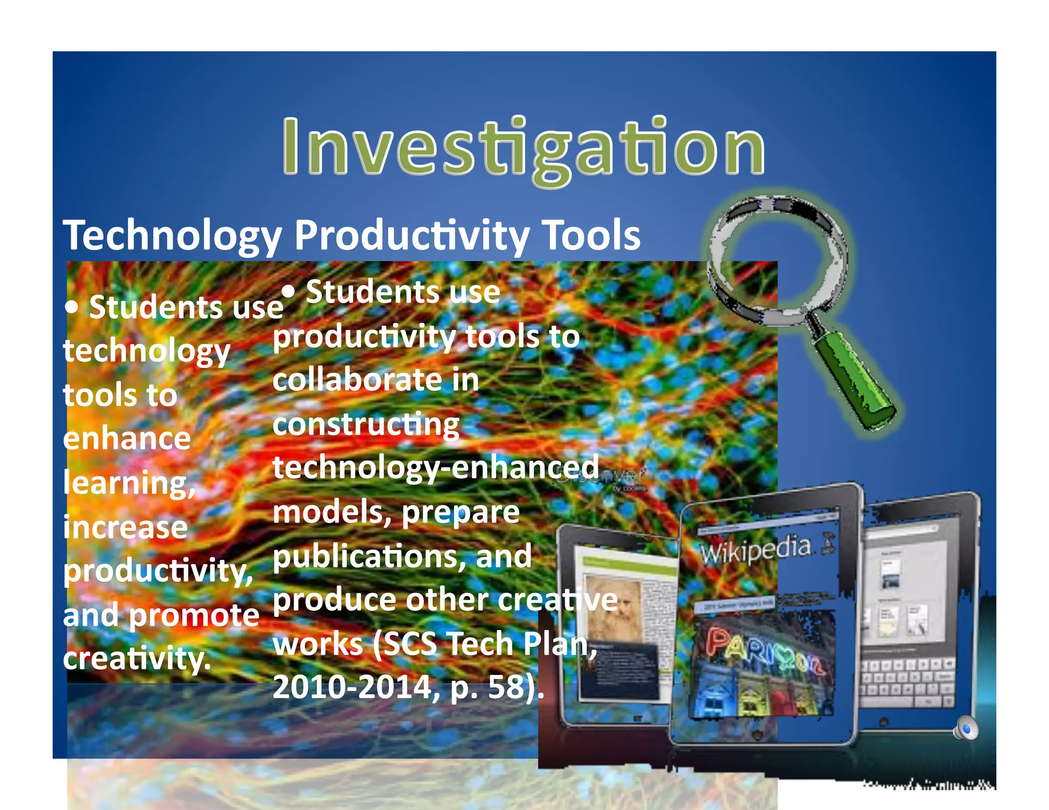Technology	
  Produc5vity	
  Tools	
  
•	
  Students	
  use	
   	
  Students	
  use	
  
                   	
  •
technology	
   produc5vity	
  tools	
  to	
  
tools	
  to	
      collaborate	
  in	
  
enhance	
          construc5ng	
  
learning,	
        technology-­‐enhanced	
  
increase	
         models,	
  prepare	
  
produc5vity,	
   publica5ons,	
  and	
  
and	
  promote	
   produce	
  other	
  crea5ve	
  
crea5vity.	
   works	
  (SCS	
  Tech	
  Plan,	
  
                   2010-­‐2014,	
  p.	
  58).	
  
 