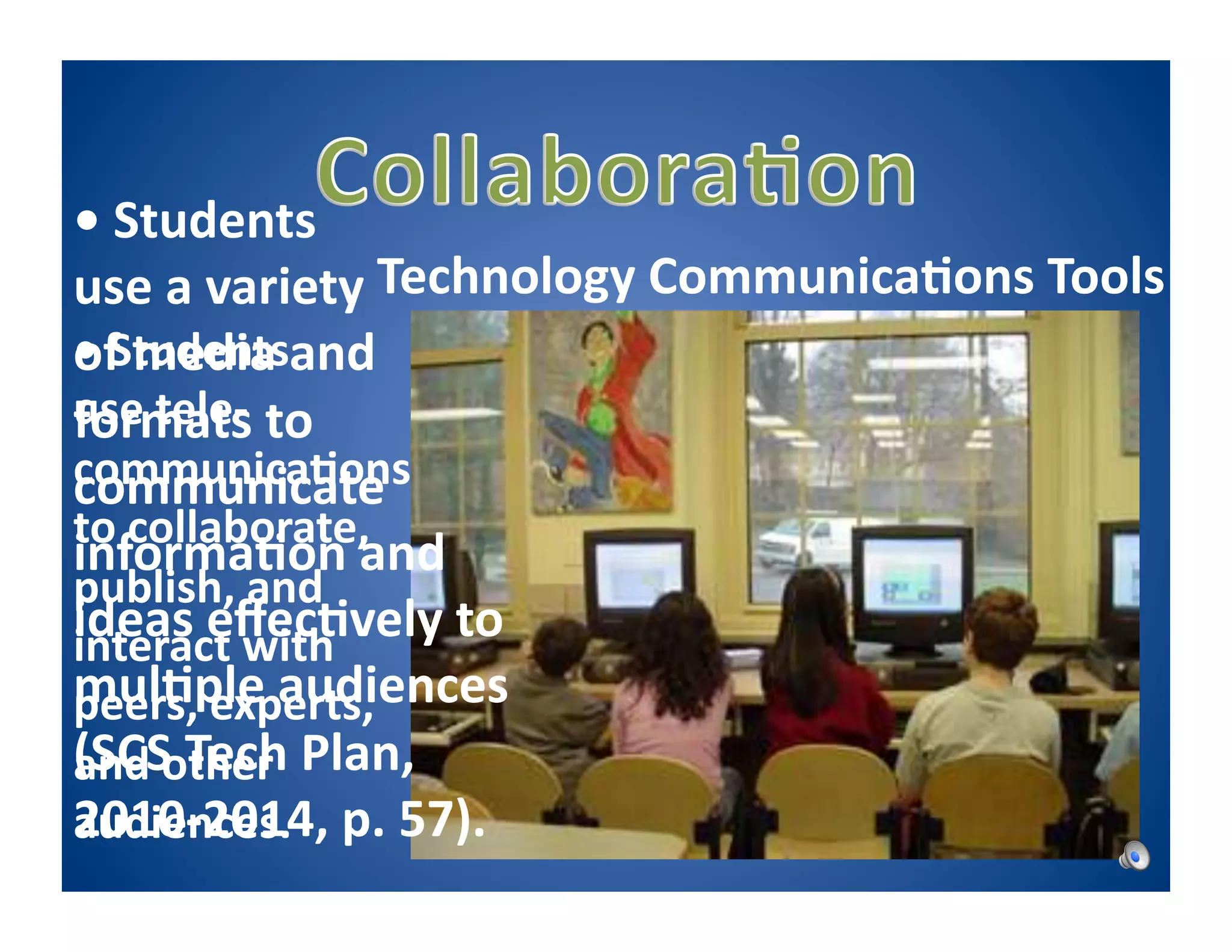 •	
  Students	
  	
  
                                                 	
  
                        Technology	
  Communica5ons	
  Tools	
  
use	
  a	
  variety	
  	
  
•	
  Students	
  	
   nd	
  
of	
  media	
  a
use	
  tele-­‐ to	
  
formats	
  
communica5ons	
  
communicate	
  
to	
  collaborate,	
  
informa5on	
  and	
  
publish,	
  and	
  
ideas	
  eﬀec5vely	
  to	
  
interact	
  with	
  
mul5ple	
  audiences	
  
peers,	
  experts,	
  
(SCS	
  Tech	
  Plan,	
  
and	
  other	
  
2010-­‐2014,	
  
audiences.	
   p.	
  57).	
  
 