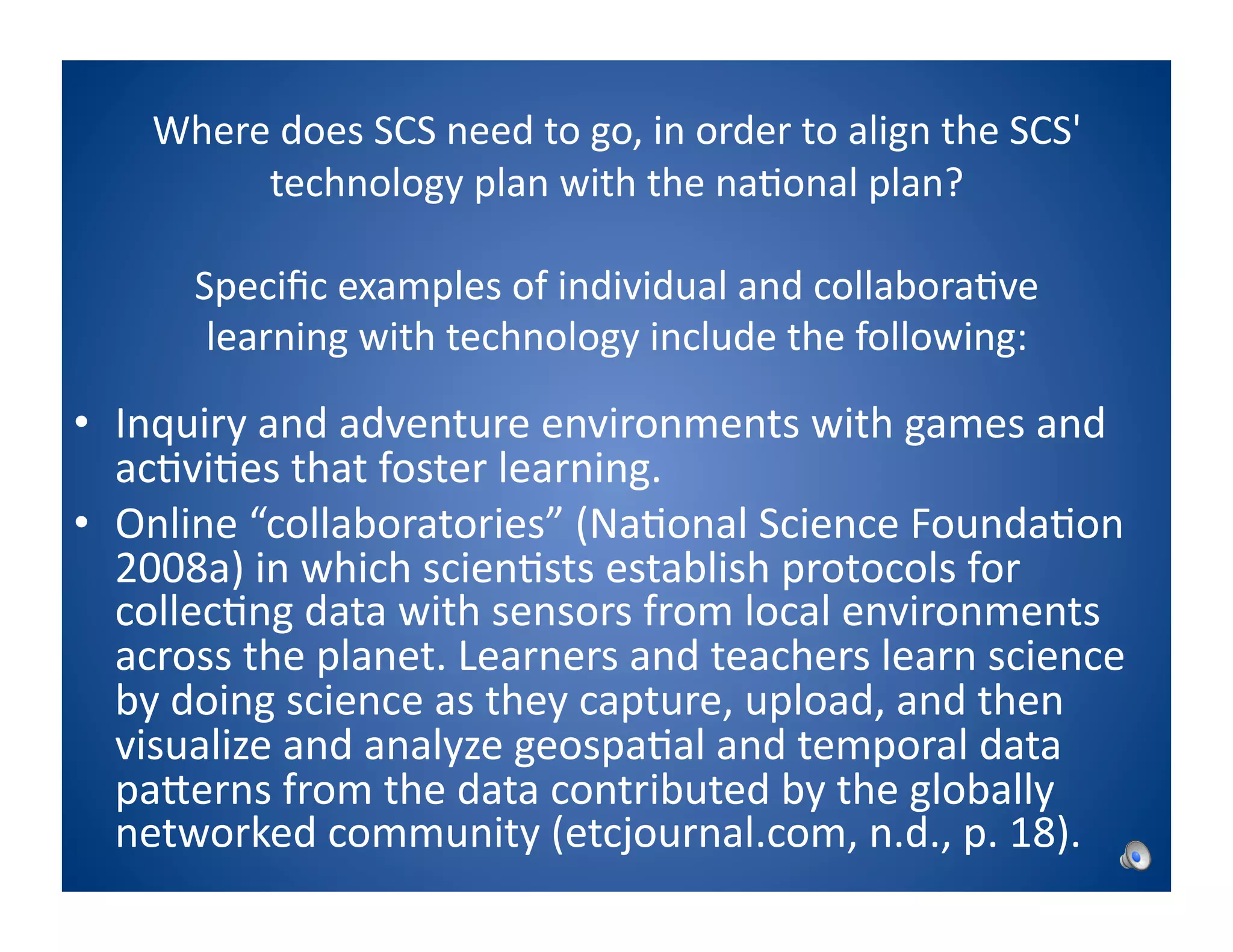 Where	
  does	
  SCS	
  need	
  to	
  go,	
  in	
  order	
  to	
  align	
  the	
  SCS'	
  
           technology	
  plan	
  with	
  the	
  na8onal	
  plan?	
  

          Speciﬁc	
  examples	
  of	
  individual	
  and	
  collabora8ve	
  
           learning	
  with	
  technology	
  include	
  the	
  following:	
  

•  Inquiry	
  and	
  adventure	
  environments	
  with	
  games	
  and	
  
   ac8vi8es	
  that	
  foster	
  learning.	
  
•  Online	
  “collaboratories”	
  (Na8onal	
  Science	
  Founda8on	
  
   2008a)	
  in	
  which	
  scien8sts	
  establish	
  protocols	
  for	
  
   collec8ng	
  data	
  with	
  sensors	
  from	
  local	
  environments	
  
   across	
  the	
  planet.	
  Learners	
  and	
  teachers	
  learn	
  science	
  
   by	
  doing	
  science	
  as	
  they	
  capture,	
  upload,	
  and	
  then	
  
   visualize	
  and	
  analyze	
  geospa8al	
  and	
  temporal	
  data	
  
   paPerns	
  from	
  the	
  data	
  contributed	
  by	
  the	
  globally	
  
   networked	
  community	
  (etcjournal.com,	
  n.d.,	
  p.	
  18).	
  
 