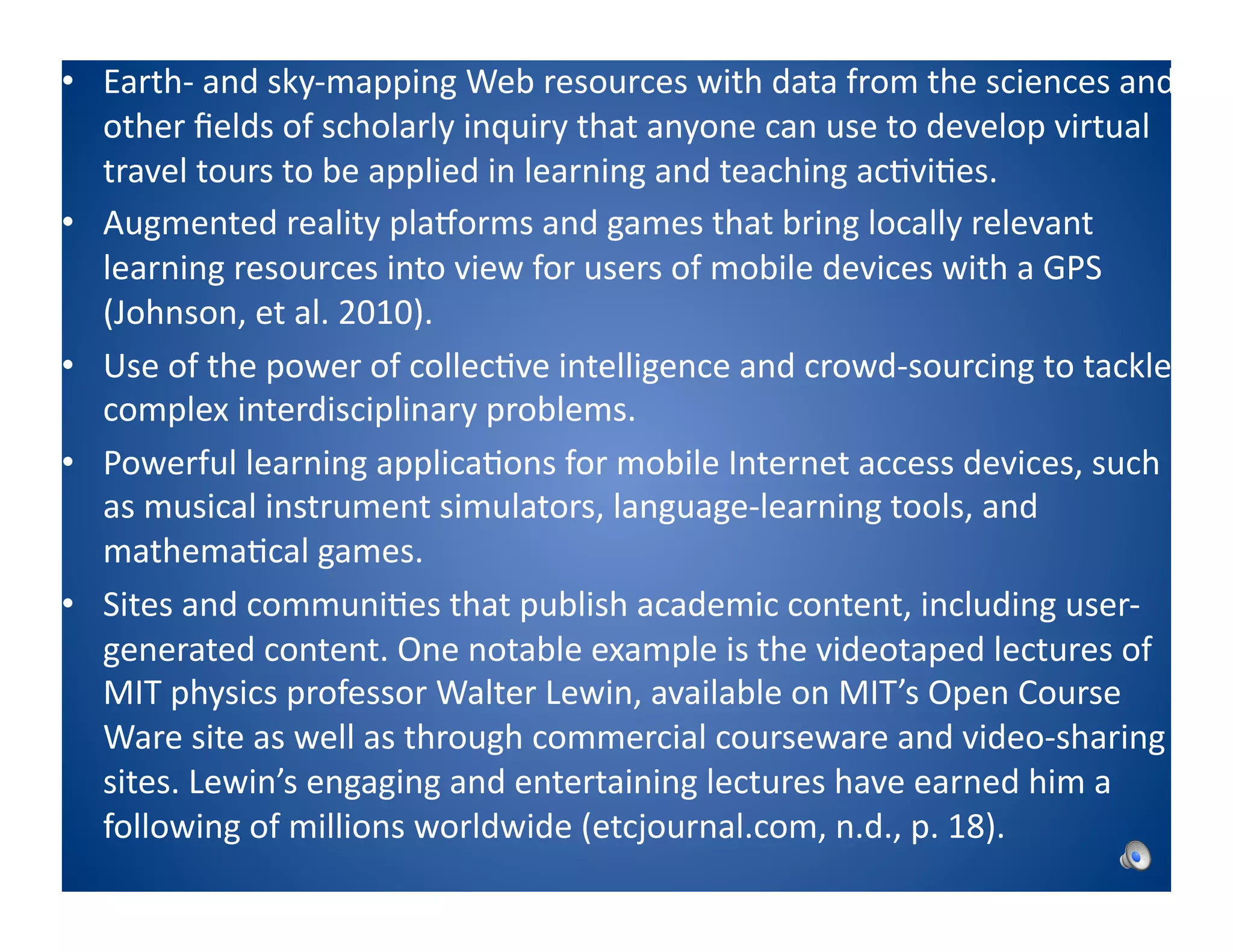 •  Earth-­‐	
  and	
  sky-­‐mapping	
  Web	
  resources	
  with	
  data	
  from	
  the	
  sciences	
  and	
  
   other	
  ﬁelds	
  of	
  scholarly	
  inquiry	
  that	
  anyone	
  can	
  use	
  to	
  develop	
  virtual	
  
   travel	
  tours	
  to	
  be	
  applied	
  in	
  learning	
  and	
  teaching	
  ac8vi8es.	
  
•  Augmented	
  reality	
  plaWorms	
  and	
  games	
  that	
  bring	
  locally	
  relevant	
  
   learning	
  resources	
  into	
  view	
  for	
  users	
  of	
  mobile	
  devices	
  with	
  a	
  GPS	
  
   (Johnson,	
  et	
  al.	
  2010).	
  
•  Use	
  of	
  the	
  power	
  of	
  collec8ve	
  intelligence	
  and	
  crowd-­‐sourcing	
  to	
  tackle	
  
   complex	
  interdisciplinary	
  problems.	
  
•  Powerful	
  learning	
  applica8ons	
  for	
  mobile	
  Internet	
  access	
  devices,	
  such	
  
   as	
  musical	
  instrument	
  simulators,	
  language-­‐learning	
  tools,	
  and	
  
   mathema8cal	
  games.	
  
•  Sites	
  and	
  communi8es	
  that	
  publish	
  academic	
  content,	
  including	
  user-­‐
   generated	
  content.	
  One	
  notable	
  example	
  is	
  the	
  videotaped	
  lectures	
  of	
  
   MIT	
  physics	
  professor	
  Walter	
  Lewin,	
  available	
  on	
  MIT’s	
  Open	
  Course	
  
   Ware	
  site	
  as	
  well	
  as	
  through	
  commercial	
  courseware	
  and	
  video-­‐sharing	
  
   sites.	
  Lewin’s	
  engaging	
  and	
  entertaining	
  lectures	
  have	
  earned	
  him	
  a	
  
   following	
  of	
  millions	
  worldwide	
  (etcjournal.com,	
  n.d.,	
  p.	
  18).	
  
 