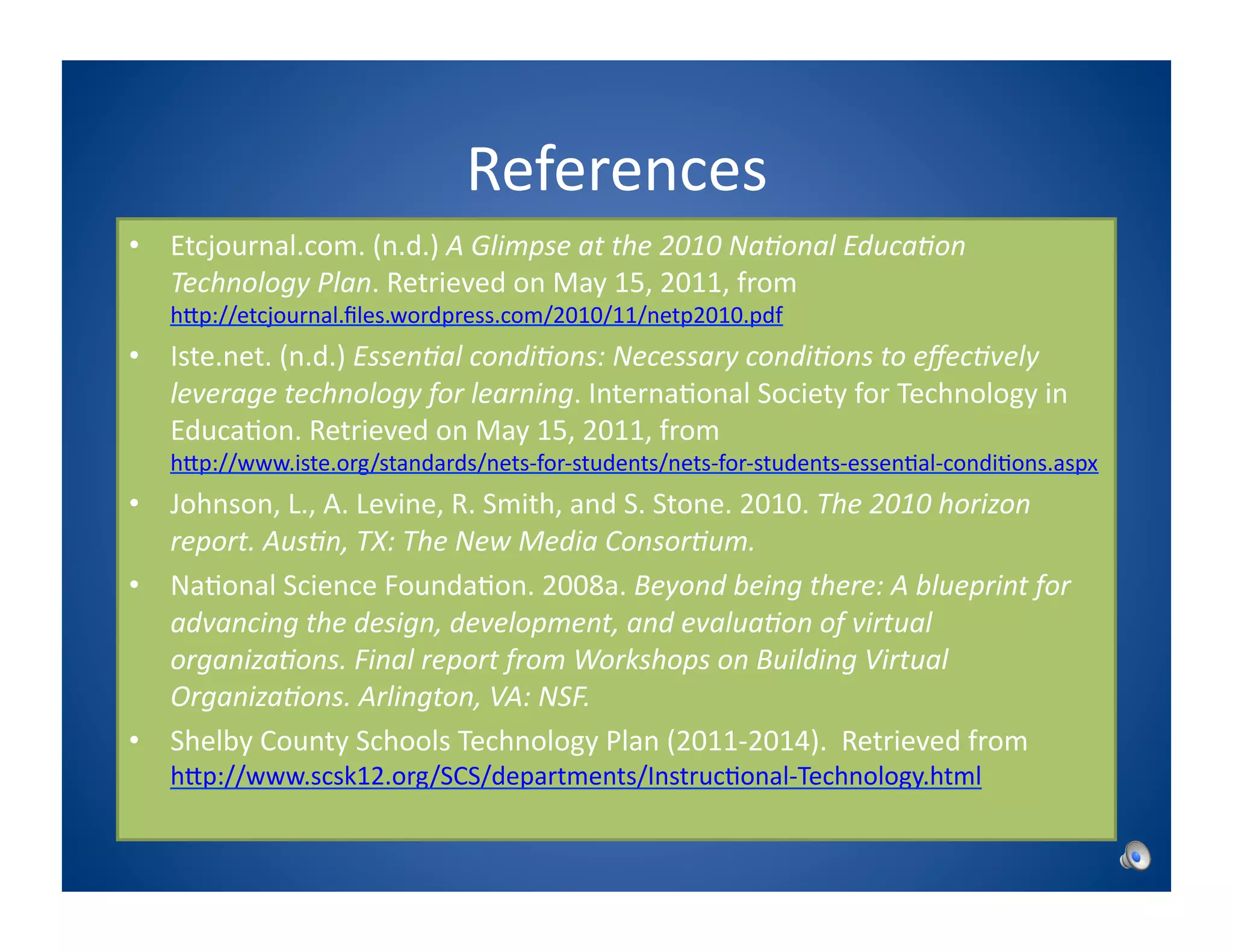 References	
  
•  Etcjournal.com.	
  (n.d.)	
  A	
  Glimpse	
  at	
  the	
  2010	
  Na1onal	
  Educa1on	
  
   Technology	
  Plan.	
  Retrieved	
  on	
  May	
  15,	
  2011,	
  from	
   	
     	
  	
  	
  	
  	
  
     hPp://etcjournal.ﬁles.wordpress.com/2010/11/netp2010.pdf	
  
•  Iste.net.	
  (n.d.)	
  Essen1al	
  condi1ons:	
  Necessary	
  condi1ons	
  to	
  eﬀec1vely	
  
   leverage	
  technology	
  for	
  learning.	
  Interna8onal	
  Society	
  for	
  Technology	
  in	
  
   Educa8on.	
  Retrieved	
  on	
  May	
  15,	
  2011,	
  from	
  
     hPp://www.iste.org/standards/nets-­‐for-­‐students/nets-­‐for-­‐students-­‐essen8al-­‐condi8ons.aspx	
  
•  Johnson,	
  L.,	
  A.	
  Levine,	
  R.	
  Smith,	
  and	
  S.	
  Stone.	
  2010.	
  The	
  2010	
  horizon	
  
   report.	
  Aus1n,	
  TX:	
  The	
  New	
  Media	
  Consor1um.	
  	
  
•  Na8onal	
  Science	
  Founda8on.	
  2008a.	
  Beyond	
  being	
  there:	
  A	
  blueprint	
  for	
  
   advancing	
  the	
  design,	
  development,	
  and	
  evalua1on	
  of	
  virtual	
  
   organiza1ons.	
  Final	
  report	
  from	
  Workshops	
  on	
  Building	
  Virtual	
  
   Organiza1ons.	
  Arlington,	
  VA:	
  NSF.	
  
•  Shelby	
  County	
  Schools	
  Technology	
  Plan	
  (2011-­‐2014).	
  	
  Retrieved	
  from	
  
     hPp://www.scsk12.org/SCS/departments/Instruc8onal-­‐Technology.html	
  
 