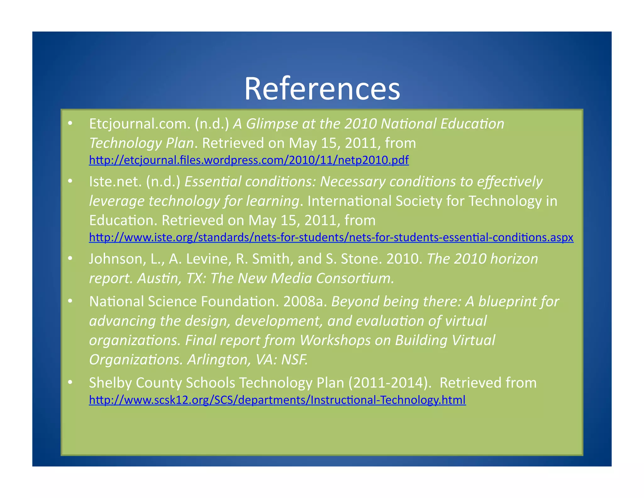 References
                                                 	
  
•  Etcjournal.com.	
  (n.d.)	
  A	
  Glimpse	
  at	
  the	
  2010	
  Na1onal	
  Educa1on	
  
   Technology	
  Plan.	
  Retrieved	
  on	
  May	
  15,	
  2011,	
  from	
  
    hPp://etcjournal.ﬁles.wordpress.com/2010/11/netp2010.pdf	
  
•  Iste.net.	
  (n.d.)	
  Essen1al	
  condi1ons:	
  Necessary	
  condi1ons	
  to	
  eﬀec1vely	
  
   leverage	
  technology	
  for	
  learning.	
  Interna8onal	
  Society	
  for	
  Technology	
  in	
  
   Educa8on.	
  Retrieved	
  on	
  May	
  15,	
  2011,	
  from	
  
    hPp://www.iste.org/standards/nets-­‐for-­‐students/nets-­‐for-­‐students-­‐essen8al-­‐condi8ons.aspx	
  
•  Johnson,	
  L.,	
  A.	
  Levine,	
  R.	
  Smith,	
  and	
  S.	
  Stone.	
  2010.	
  The	
  2010	
  horizon	
  
   report.	
  Aus1n,	
  TX:	
  The	
  New	
  Media	
  Consor1um.	
  	
  
•  Na8onal	
  Science	
  Founda8on.	
  2008a.	
  Beyond	
  being	
  there:	
  A	
  blueprint	
  for	
  
   advancing	
  the	
  design,	
  development,	
  and	
  evalua1on	
  of	
  virtual	
  
   organiza1ons.	
  Final	
  report	
  from	
  Workshops	
  on	
  Building	
  Virtual	
  
   Organiza1ons.	
  Arlington,	
  VA:	
  NSF.	
  
•  Shelby	
  County	
  Schools	
  Technology	
  Plan	
  (2011-­‐2014).	
  	
  Retrieved	
  from	
  
    hPp://www.scsk12.org/SCS/departments/Instruc8onal-­‐Technology.html	
  
 