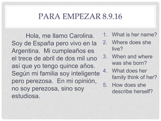 PARA EMPEZAR 8.9.16
Hola, me llamo Carolina.
Soy de España pero vivo en la
Argentina. Mi cumpleaños es
el trece de abril de dos mil uno
así que yo tengo quince años.
Según mi familia soy inteligente
pero perezosa. En mi opinión,
no soy perezosa, sino soy
estudiosa.
1. What is her name?
2. Where does she
live?
3. When and where
was she born?
4. What does her
family think of her?
5. How does she
describe herself?
 