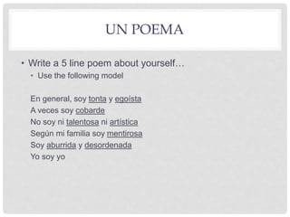 UN POEMA
• Write a 5 line poem about yourself…
• Use the following model
En general, soy tonta y egoísta
A veces soy cobarde
No soy ni talentosa ni artística
Según mi familia soy mentirosa
Soy aburrida y desordenada
Yo soy yo
 