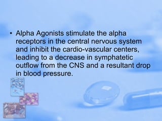 Alpha Agonists stimulate the alpha receptors in the central nervous system and inhibit the cardio-vascular centers, leading to a decrease in symphatetic outflow from the CNS and a resultant drop in blood pressure. 