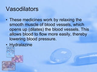 Vasodilators These medicines work by relaxing the smooth muscle of blood vessels, which opens up (dilates) the blood vessels. This allows blood to flow more easily, thereby lowering blood pressure. Hydralazine 