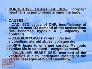 CONGESTIVE HEART FAILURE-  “dropsy” heart fails to pump blood around the body.  CAUSES:  - CAD- 95% cause of CHF, insufficiency of blood to meet O2 demand of the myocardium (Ms becomes hypoxic & ↓ capacity to contract)  –  CARDIOMYOPATHY- viral infection, alcoholism, steroid abuse, collagen d/o  –  HPN- leads to enlarged cardiac Ms (puts cardiac Ms in constant ↑ oxygen demand)  –  VALVULAR HEART DSE.- overload of the ventricles due to inadequate closing of the valves (leakages of blood / backflow)  