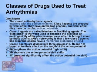 Classes of Drugs Used to Treat Arrhythmias Class I agents The class I antiarrhythmic agents  interfere with the sodium channel . Class I agents are grouped by what effect they have on the Na+ channel, and what effect they have on cardiac  action potentials . Class 1 agents are called Membrane Stabilizing agents. The 'stabilizing' is the word used to describe the decrease of excitogenicity of the plasma membrane which is brought about by these agents. (Also noteworthy is that a few class 2 agents like propranolol also have a  membrane stabilizing effect .) Class I agents are divided into three groups (1a, 1b and 1c) based upon their effect on the length of the action potential. 1A lengthens the action potential (right shift)  1B shortens the action potential (left shift)  1C does not significantly affect the action potential (no shift)  