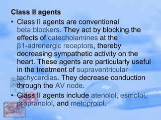 Class II agents Class II agents are conventional  beta blockers . They act by blocking the effects of  catecholamines  at the  β1-adrenergic receptors , thereby decreasing sympathetic activity on the heart. These agents are particularly useful in the treatment of  supraventricular   tachycardias . They decrease conduction through the  AV node . Class II agents include  atenolol ,  esmolol ,  propranolol , and  metoprolol . 