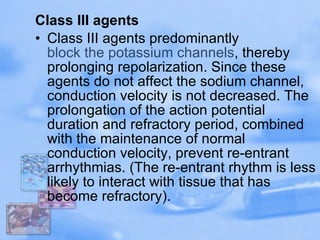 Class III agents Class III agents predominantly  block the potassium channels , thereby prolonging repolarization. Since these agents do not affect the sodium channel, conduction velocity is not decreased. The prolongation of the action potential duration and refractory period, combined with the maintenance of normal conduction velocity, prevent re-entrant arrhythmias. (The re-entrant rhythm is less likely to interact with tissue that has become refractory). 