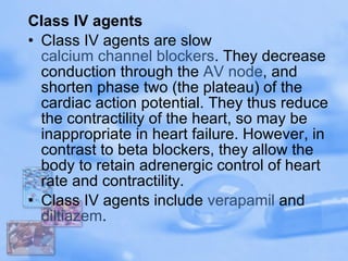 Class IV agents Class IV agents are slow  calcium channel blockers . They decrease conduction through the  AV node , and shorten phase two (the plateau) of the cardiac action potential. They thus reduce the contractility of the heart, so may be inappropriate in heart failure. However, in contrast to beta blockers, they allow the body to retain adrenergic control of heart rate and contractility. Class IV agents include  verapamil  and  diltiazem . 
