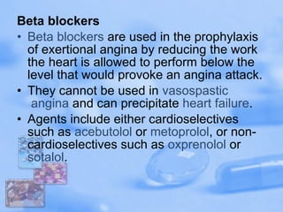 Beta blockers Beta blockers  are used in the prophylaxis of exertional angina by reducing the work the heart is allowed to perform below the level that would provoke an angina attack. They cannot be used in  vasospastic  angina  and can precipitate  heart failure . Agents include either cardioselectives such as  acebutolol  or  metoprolol , or non-cardioselectives such as  oxprenolol  or  sotalol . 