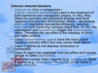 Calcium channel blockers Calcium   ion  (Ca++) antagonists ( Calcium channel blockers ) are used in the treatment of both exertional and vasospastic angina. In vitro, they dilate the coronary and peripheral arteries and have negative inotropic and chronotropic effects - decreasing  afterload , improving myocardial efficiency, reducing  heart rate  and improving coronary blood flow.  In vivo , the vasodilation and  hypotension  trigger the  baroreceptor  reflex. Therefore the net effect is the interplay of direct and reflex actions. Class I  antiarrhythmic  agents  have the most potent negative inotropic effect and may cause heart failure.  Class II agents do not depress conduction or contractility.  Class III agent has negligible inotropic effect and causes almost no reflex  tachycardia .  Examples include Class I agents ( e.g. ,  verapamil ), Class II agents ( e.g. ,  amlodipine ,  nifedipine ), or the Class III agent  diltiazem . 