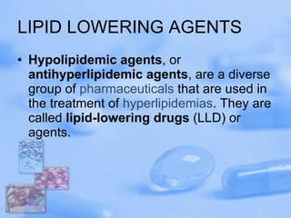 LIPID LOWERING AGENTS Hypolipidemic agents , or  antihyperlipidemic agents , are a diverse group of  pharmaceuticals  that are used in the treatment of  hyperlipidemias . They are called  lipid-lowering drugs  (LLD) or agents. 
