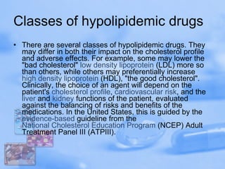 Classes of hypolipidemic drugs  There are several classes of hypolipidemic drugs. They may differ in both their impact on the cholesterol profile and adverse effects. For example, some may lower the "bad cholesterol"  low density lipoprotein  (LDL) more so than others, while others may preferentially increase  high density lipoprotein  (HDL), "the good cholesterol". Clinically, the choice of an agent will depend on the patient's  cholesterol profile ,  cardiovascular risk , and the  liver  and  kidney  functions of the patient, evaluated against the balancing of risks and benefits of the medications. In the United States, this is guided by the  evidence-based  guideline from the  National Cholesterol Education Program  (NCEP) Adult Treatment Panel III (ATPIII). 