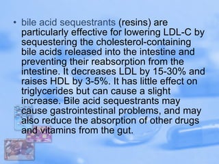 bile acid  sequestrants  (resins) are particularly effective for lowering LDL-C by sequestering the cholesterol-containing bile acids released into the intestine and preventing their reabsorption from the intestine. It decreases LDL by 15-30% and raises HDL by 3-5%. It has little effect on triglycerides but can cause a slight increase. Bile acid sequestrants may cause gastrointestinal problems, and may also reduce the absorption of other drugs and vitamins from the gut.  