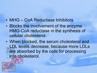 MHG – CoA Reductase Inhibitors Blocks the involvement of the enzyme HMG-CoA reductase in the synthesis of cellular cholesterol. When blocked, the serum cholesterol and LDL levels decrease, because more LDLs are absorbed by the cells for processing into cholesterol.  