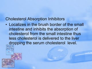 Cholesterol Absorption Inhibitors Localizes in the brush border of the small intestine and inhibits the absorption of cholesterol from the small intestine thus less cholesterol is delivered to the liver dropping the serum cholesterol  level.  