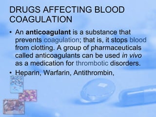 DRUGS AFFECTING BLOOD COAGULATION An  anticoagulant  is a substance that prevents  coagulation ; that is, it stops  blood  from clotting. A group of pharmaceuticals called anticoagulants can be used  in vivo  as a medication for  thrombotic  disorders.  Heparin, Warfarin, Antithrombin,  