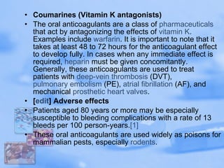 Coumarines (Vitamin K antagonists) The oral anticoagulants are a class of  pharmaceuticals  that act by antagonizing the effects of  vitamin K . Examples include  warfarin . It is important to note that it takes at least 48 to 72 hours for the anticoagulant effect to develop fully. In cases when any immediate effect is required,  heparin  must be given concomitantly. Generally, these anticoagulants are used to treat patients with  deep-vein thrombosis  (DVT),  pulmonary embolism  (PE),  atrial  fibrillation  (AF), and mechanical  prosthetic heart valves . [ edit ] Adverse effects Patients aged 80 years or more may be especially susceptible to bleeding complications with a rate of 13 bleeds per 100 person-years. [1] These oral anticoagulants are used widely as poisons for mammalian pests, especially  rodents .  