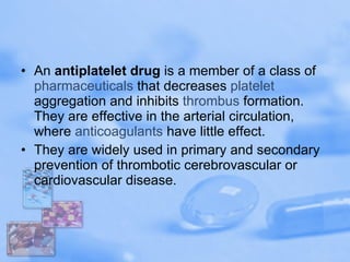 An  antiplatelet drug  is a member of a class of  pharmaceuticals  that decreases  platelet  aggregation and inhibits  thrombus  formation. They are effective in the arterial circulation, where  anticoagulants  have little effect. They are widely used in primary and secondary prevention of thrombotic cerebrovascular or cardiovascular disease. 