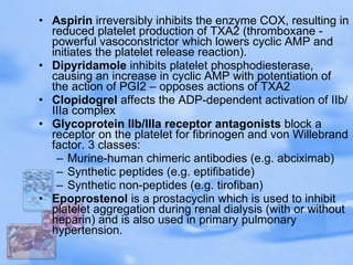 Aspirin  irreversibly inhibits the enzyme COX, resulting in reduced platelet production of TXA2 (thromboxane - powerful vasoconstrictor which lowers cyclic AMP and initiates the platelet release reaction).  Dipyridamole  inhibits platelet phosphodiesterase, causing an increase in cyclic AMP with potentiation of the action of PGI2 – opposes actions of TXA2  Clopidogrel  affects the ADP-dependent activation of IIb/IIIa complex  Glycoprotein IIb/IIIa receptor antagonists  block a receptor on the platelet for fibrinogen and von Willebrand factor. 3 classes:  Murine-human chimeric antibodies (e.g. abciximab)  Synthetic peptides (e.g. eptifibatide)  Synthetic non-peptides (e.g. tirofiban)  Epoprostenol  is a prostacyclin which is used to inhibit platelet aggregation during renal dialysis (with or without heparin) and is also used in primary pulmonary hypertension.  