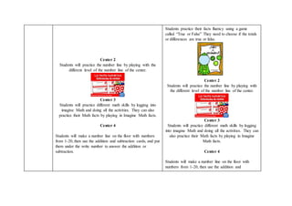 Center 2
Students will practice the number line by playing with the
different level of the number line of the center.
Center 3
Students will practice different math skills by logging into
imagine Math and doing all the activities. They can also
practice their Math facts by playing in Imagine Math facts.
Center 4
Students will make a number line on the floor with numbers
from 1-20, then use the addition and subtraction cards, and put
them under the write number to answer the addition or
subtraction.
Students practice their facts fluency using a game
called “True or False” They need to choose if the totals
or differences are true or false.
Center 2
Students will practice the number line by playing with
the different level of the number line of the center.
Center 3
Students will practice different math skills by logging
into imagine Math and doing all the activities. They can
also practice their Math facts by playing in Imagine
Math facts.
Center 4
Students will make a number line on the floor with
numbers from 1-20, then use the addition and
 