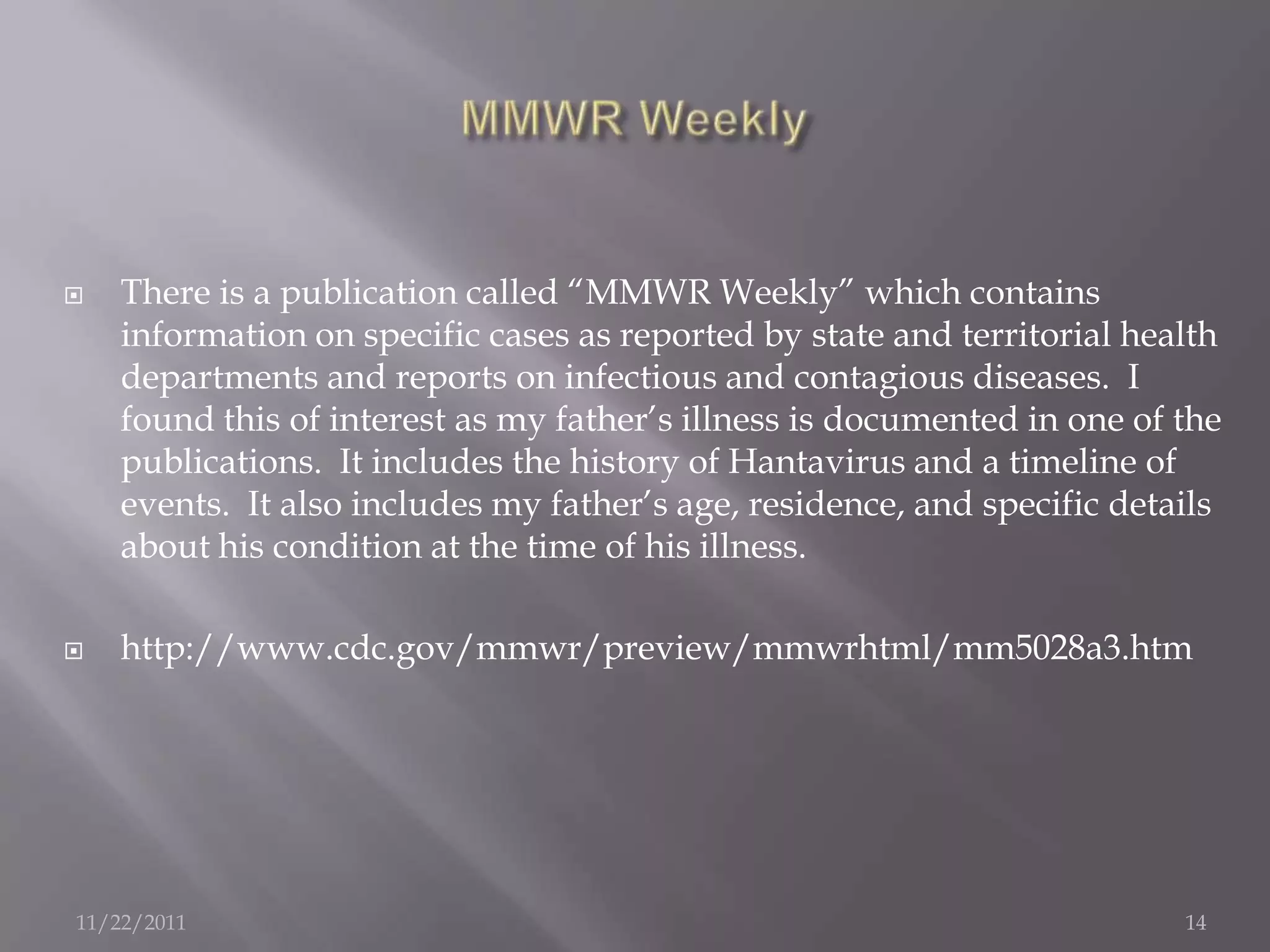    There is a publication called “MMWR Weekly” which contains
    information on specific cases as reported by state and territorial health
    departments and reports on infectious and contagious diseases. I
    found this of interest as my father’s illness is documented in one of the
    publications. It includes the history of Hantavirus and a timeline of
    events. It also includes my father’s age, residence, and specific details
    about his condition at the time of his illness.

   http://www.cdc.gov/mmwr/preview/mmwrhtml/mm5028a3.htm




11/22/2011                                                                14
 