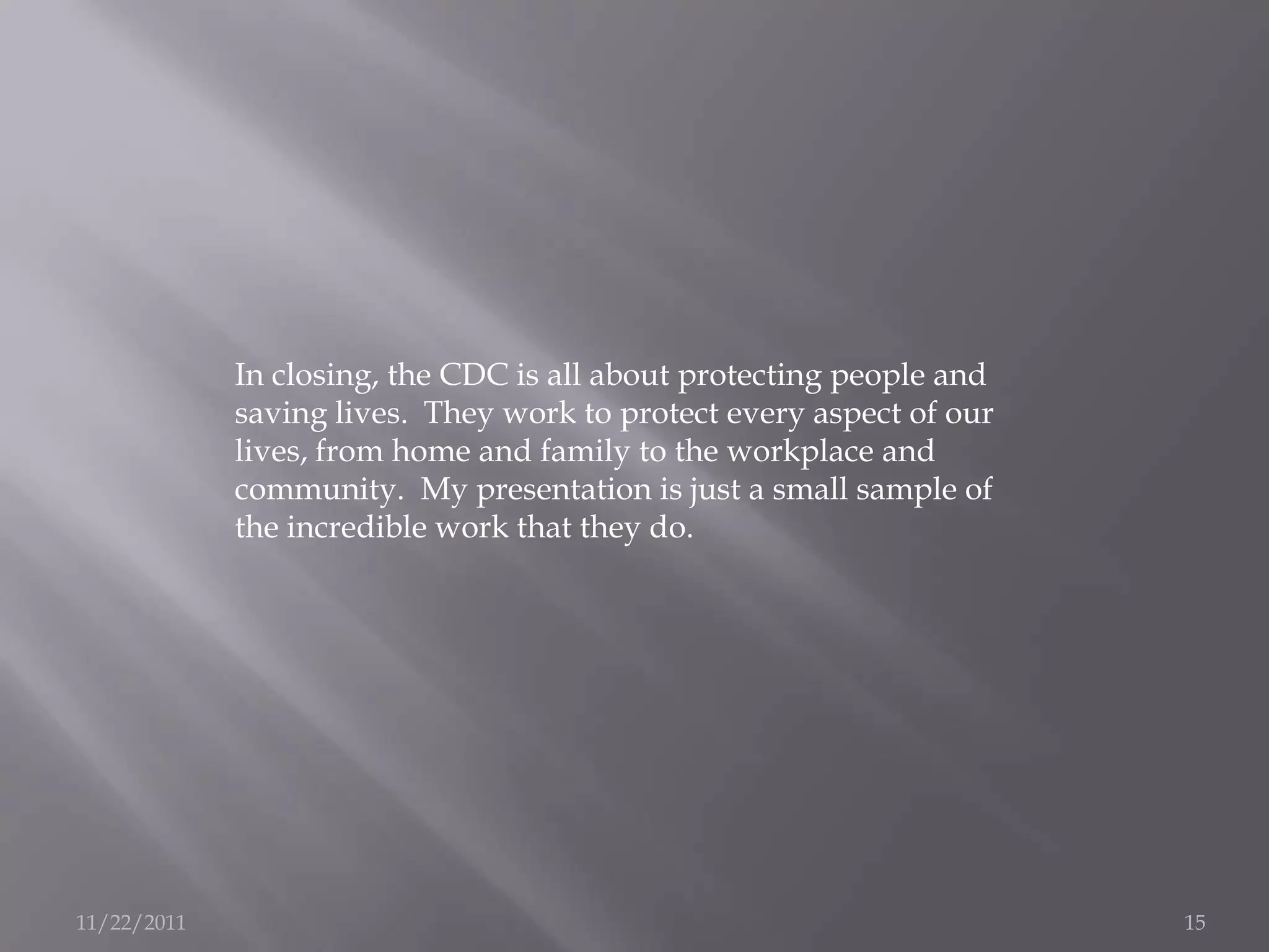 In closing, the CDC is all about protecting people and
             saving lives. They work to protect every aspect of our
             lives, from home and family to the workplace and
             community. My presentation is just a small sample of
             the incredible work that they do.




11/22/2011                                                            15
 