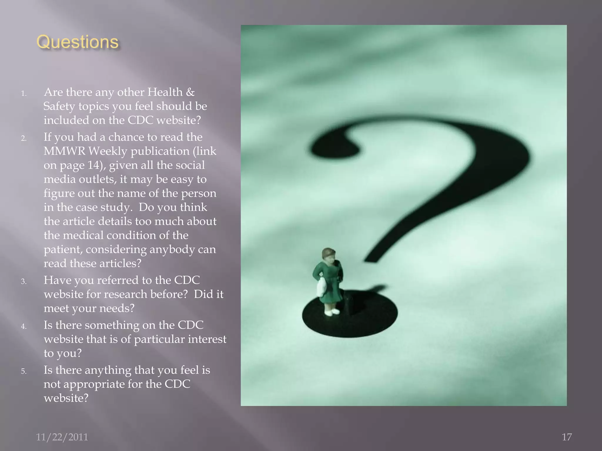 Questions

1.    Are there any other Health &
      Safety topics you feel should be
      included on the CDC website?
2.    If you had a chance to read the
      MMWR Weekly publication (link
      on page 14), given all the social
      media outlets, it may be easy to
      figure out the name of the person
      in the case study. Do you think
      the article details too much about
      the medical condition of the
      patient, considering anybody can
      read these articles?
3.    Have you referred to the CDC
      website for research before? Did it
      meet your needs?
4.    Is there something on the CDC
      website that is of particular interest
      to you?
5.    Is there anything that you feel is
      not appropriate for the CDC
      website?


     11/22/2011                                17
 