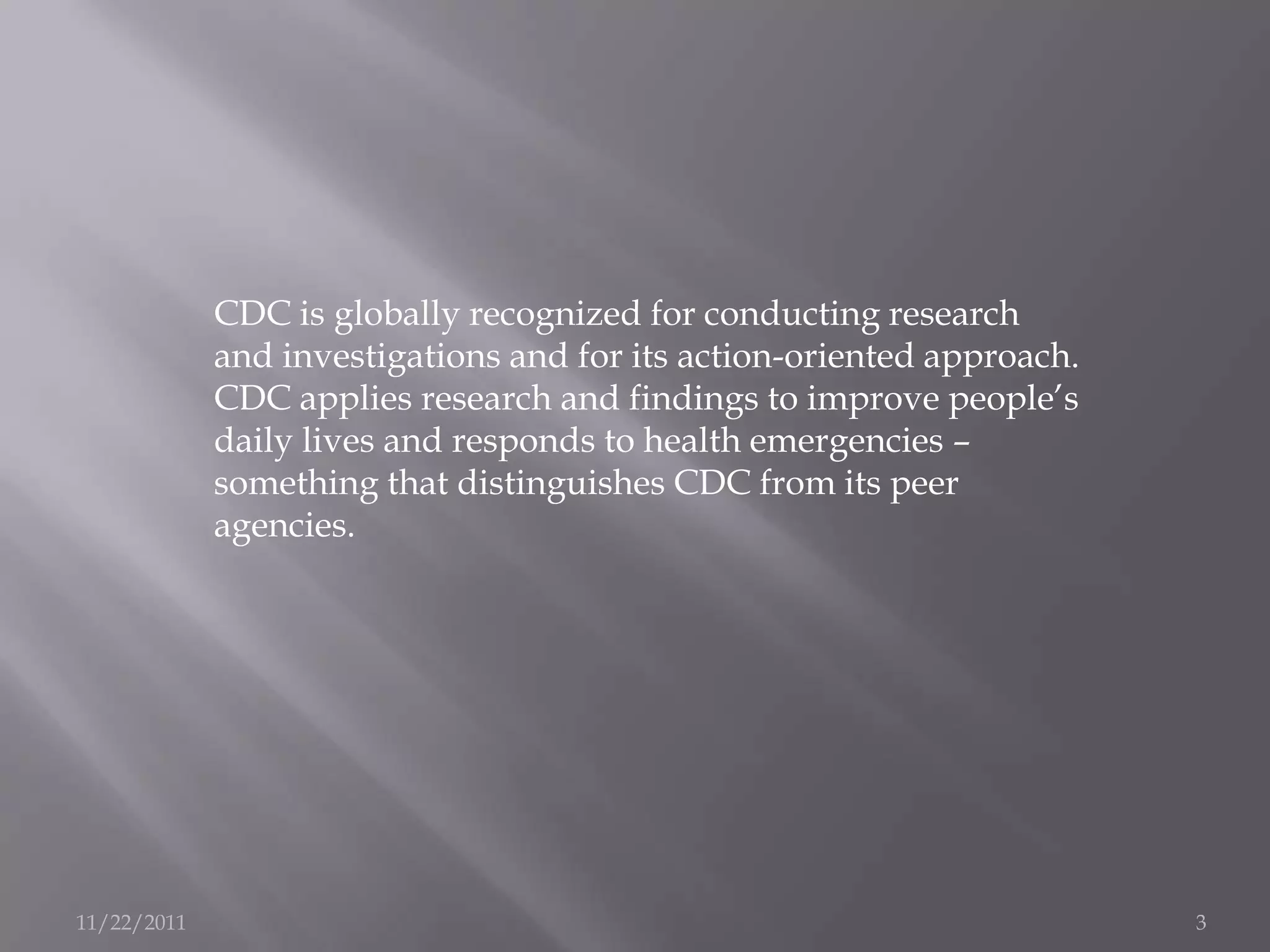 CDC is globally recognized for conducting research
             and investigations and for its action-oriented approach.
             CDC applies research and findings to improve people’s
             daily lives and responds to health emergencies –
             something that distinguishes CDC from its peer
             agencies.




11/22/2011                                                              3
 
