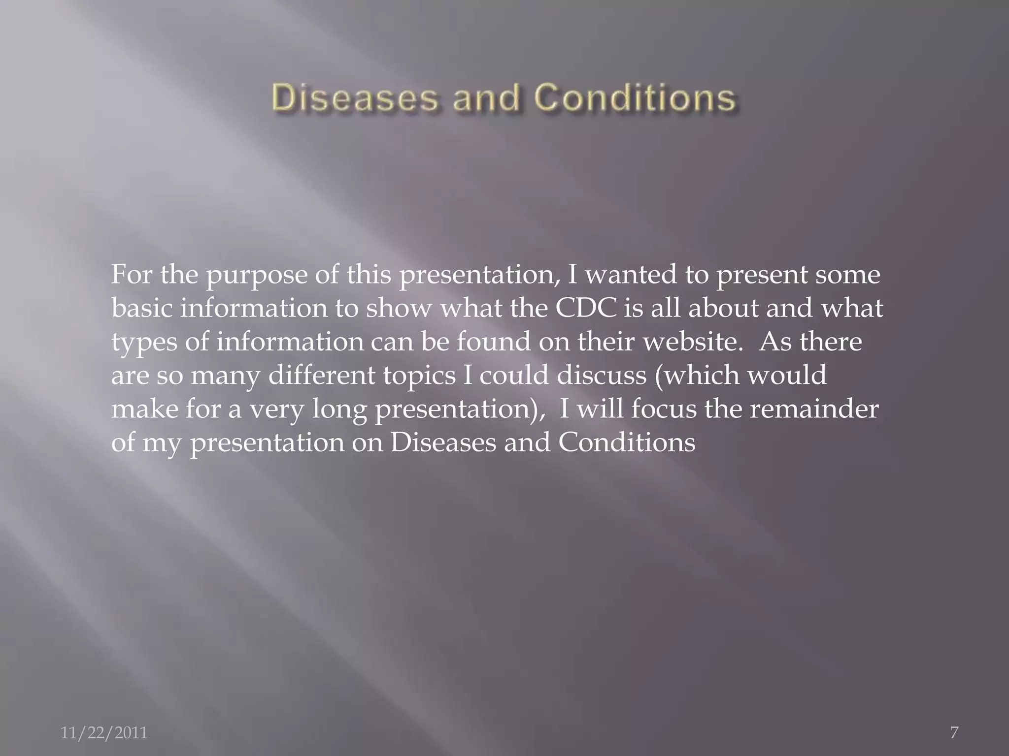 For the purpose of this presentation, I wanted to present some
     basic information to show what the CDC is all about and what
     types of information can be found on their website. As there
     are so many different topics I could discuss (which would
     make for a very long presentation), I will focus the remainder
     of my presentation on Diseases and Conditions




11/22/2011                                                            7
 
