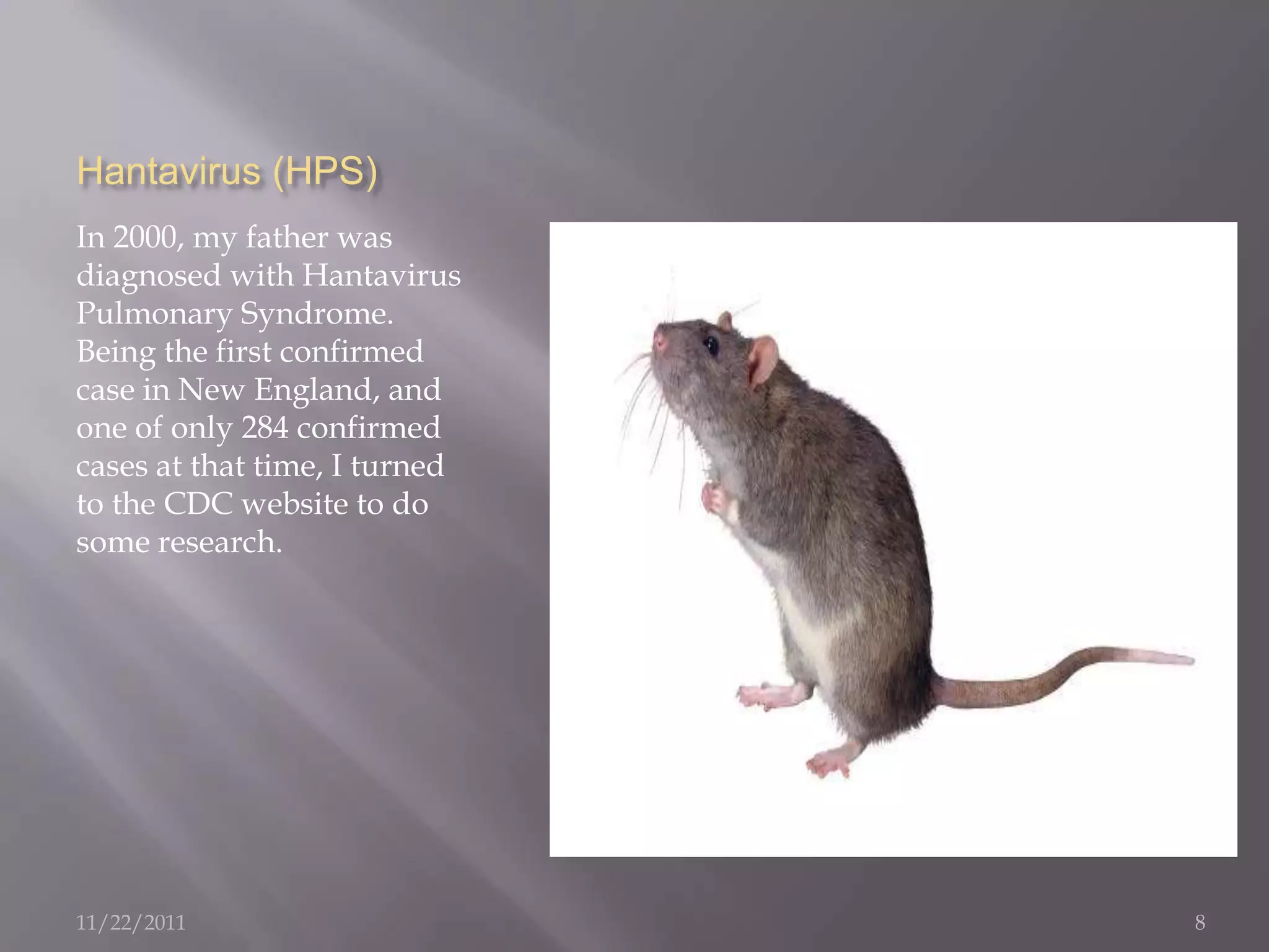 Hantavirus (HPS)
In 2000, my father was
diagnosed with Hantavirus
Pulmonary Syndrome.
Being the first confirmed
case in New England, and
one of only 284 confirmed
cases at that time, I turned
to the CDC website to do
some research.




11/22/2011                     8
 