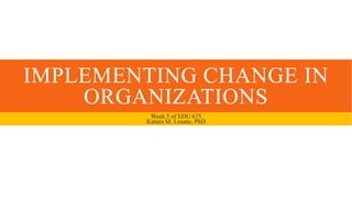IMPLEMENTING CHANGE IN
ORGANIZATIONS
Week 5 of EDU 675
Katura M. Lesane, PhD
 