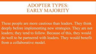ADOPTER TYPES:
EARLY MAJORITY
These people are more cautious than leaders. They think
deeply before implementing new strategies. They are not
leaders; they tend to follow. Because of this, they would
do well to be partnered with leaders. They would benefit
from a collaborative model.
 
