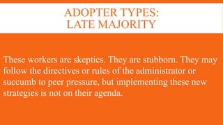 ADOPTER TYPES:
LATE MAJORITY
These workers are skeptics. They are stubborn. They may
follow the directives or rules of the administrator or
succumb to peer pressure, but implementing these new
strategies is not on their agenda.
 