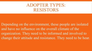 ADOPTER TYPES:
RESISTORS
Depending on the environment, these people are isolated
and have no influence on the overall climate of the
organization. They need to be informed and involved to
change their attitude and resistance. They need to be hear.
 