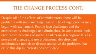THE CHANGE PROCESS CONT.
Despite all of the efforts of administrators, there will be
problems with implementing change. The change process may
begin with excitement. People face challenges and the
enthusiasm is challenged and diminishes. In some cases, their
enthusiasm becomes obsolete. Leaders must recognize this as a
process of change and use professional development
collaborative models to discuss and solve the problems that
cause this dip in interest and confidence.
 