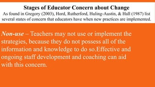 Stages of Educator Concern about Change
As found in Gregory (2003), Hord, Rutherford, Huling-Austin, & Hall (1987) list
several states of concern that educators have when new practices are implemented.
Non-use – Teachers may not use or implement the
strategies, because they do not possess all of the
information and knowledge to do so.Effective and
ongoing staff development and coaching can aid
with this concern.
 
