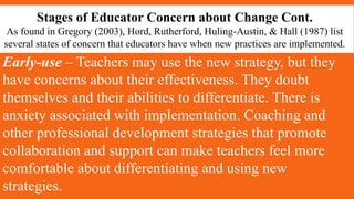 Stages of Educator Concern about Change Cont.
As found in Gregory (2003), Hord, Rutherford, Huling-Austin, & Hall (1987) list
several states of concern that educators have when new practices are implemented.
Early-use – Teachers may use the new strategy, but they
have concerns about their effectiveness. They doubt
themselves and their abilities to differentiate. There is
anxiety associated with implementation. Coaching and
other professional development strategies that promote
collaboration and support can make teachers feel more
comfortable about differentiating and using new
strategies.
 