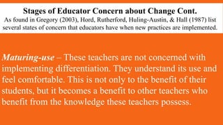 Stages of Educator Concern about Change Cont.
As found in Gregory (2003), Hord, Rutherford, Huling-Austin, & Hall (1987) list
several states of concern that educators have when new practices are implemented.
Maturing-use – These teachers are not concerned with
implementing differentiation. They understand its use and
feel comfortable. This is not only to the benefit of their
students, but it becomes a benefit to other teachers who
benefit from the knowledge these teachers possess.
 