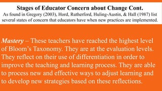 Stages of Educator Concern about Change Cont.
As found in Gregory (2003), Hord, Rutherford, Huling-Austin, & Hall (1987) list
several states of concern that educators have when new practices are implemented.
Mastery – These teachers have reached the highest level
of Bloom’s Taxonomy. They are at the evaluation levels.
They reflect on their use of differentiation in order to
improve the teaching and learning process. They are able
to process new and effective ways to adjust learning and
to develop new strategies based on these reflections.
 