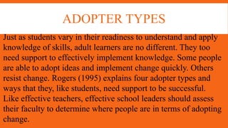 ADOPTER TYPES
Just as students vary in their readiness to understand and apply
knowledge of skills, adult learners are no different. They too
need support to effectively implement knowledge. Some people
are able to adopt ideas and implement change quickly. Others
resist change. Rogers (1995) explains four adopter types and
ways that they, like students, need support to be successful.
Like effective teachers, effective school leaders should assess
their faculty to determine where people are in terms of adopting
change.
 