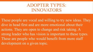 ADOPTER TYPES:
INNOVATORS
These people are vocal and willing to try new ideas. They
dive in head first and are more emotional about their
actions. They are open to change and risk taking. A
strong leader who has vision is important to these types.
These are people who would benefit from more staff
development on a given topic.
 